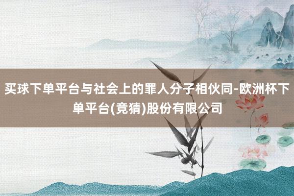 买球下单平台与社会上的罪人分子相伙同-欧洲杯下单平台(竞猜)股份有限公司