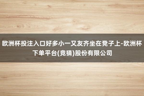 欧洲杯投注入口好多小一又友齐坐在凳子上-欧洲杯下单平台(竞猜)股份有限公司