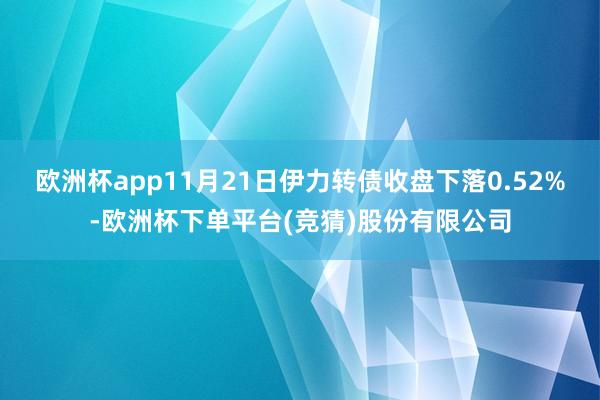 欧洲杯app11月21日伊力转债收盘下落0.52%-欧洲杯下单平台(竞猜)股份有限公司