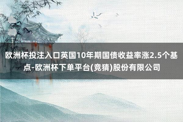 欧洲杯投注入口英国10年期国债收益率涨2.5个基点-欧洲杯下单平台(竞猜)股份有限公司