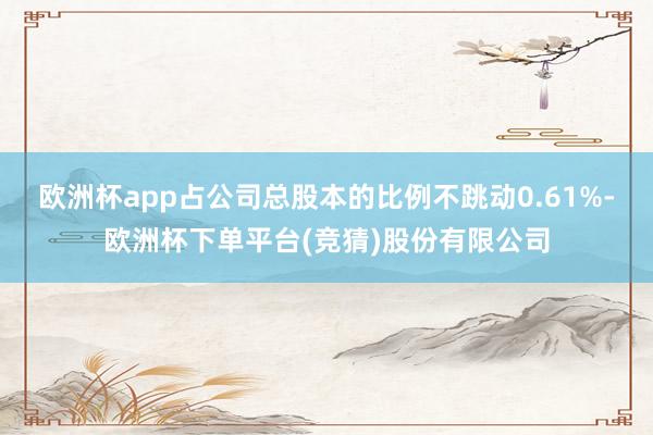 欧洲杯app占公司总股本的比例不跳动0.61%-欧洲杯下单平台(竞猜)股份有限公司