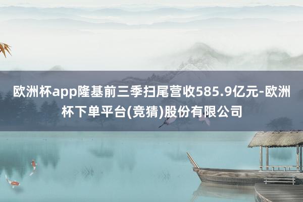 欧洲杯app隆基前三季扫尾营收585.9亿元-欧洲杯下单平台(竞猜)股份有限公司