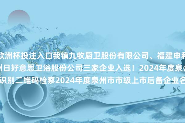 欧洲杯投注入口我镇九牧厨卫股份有限公司、福建申利卡铝业发展有限公司、泉州日好意思卫浴股份公司三家企业入选！2024年度泉州市市级上市后备企业名单识别二维码检察2024年度泉州市市级上市后备企业名单开首：海丝商报一审：李婉婷二审：苏雅如三审：曾国耀往期新闻推选金英网微信 : wx.jnyng.com直播：zb.jnyng.com同城：tc.jnyng.com干系电话（本色中如有侵权作品请干系咱们删除）-欧洲杯下单平台(竞猜)股份有限公司
