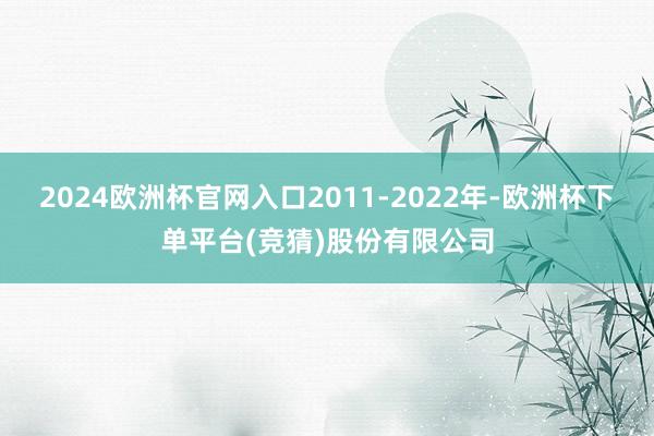 2024欧洲杯官网入口2011-2022年-欧洲杯下单平台(竞猜)股份有限公司