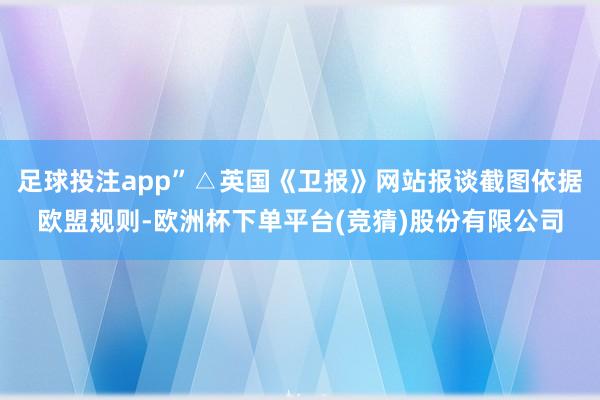 足球投注app”△英国《卫报》网站报谈截图依据欧盟规则-欧洲杯下单平台(竞猜)股份有限公司