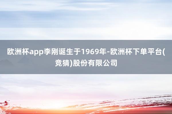欧洲杯app李刚诞生于1969年-欧洲杯下单平台(竞猜)股份有限公司