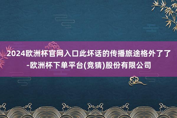 2024欧洲杯官网入口此坏话的传播旅途格外了了-欧洲杯下单平台(竞猜)股份有限公司