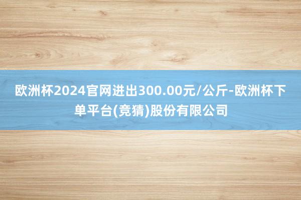 欧洲杯2024官网进出300.00元/公斤-欧洲杯下单平台(竞猜)股份有限公司
