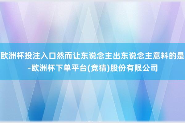 欧洲杯投注入口然而让东说念主出东说念主意料的是-欧洲杯下单平台(竞猜)股份有限公司