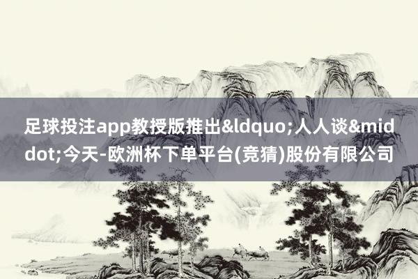 足球投注app教授版推出“人人谈·今天-欧洲杯下单平台(竞猜)股份有限公司
