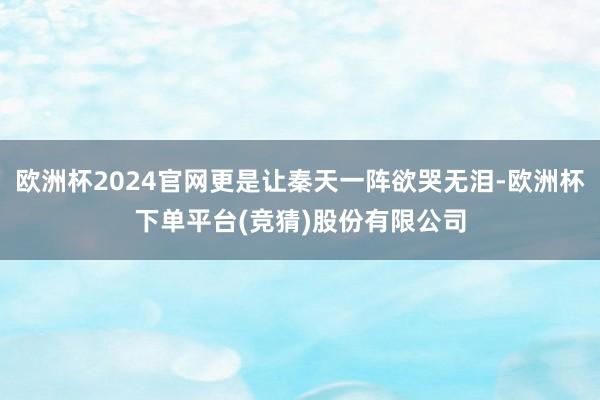 欧洲杯2024官网更是让秦天一阵欲哭无泪-欧洲杯下单平台(竞猜)股份有限公司