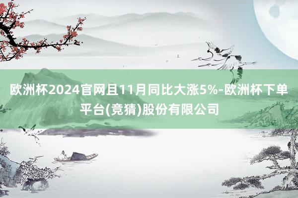 欧洲杯2024官网且11月同比大涨5%-欧洲杯下单平台(竞猜)股份有限公司
