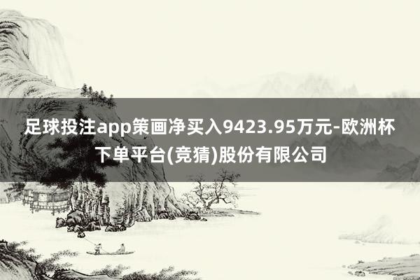 足球投注app策画净买入9423.95万元-欧洲杯下单平台(竞猜)股份有限公司