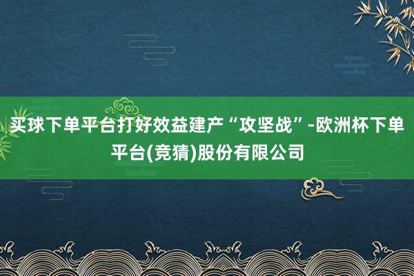 买球下单平台打好效益建产“攻坚战”-欧洲杯下单平台(竞猜)股份有限公司
