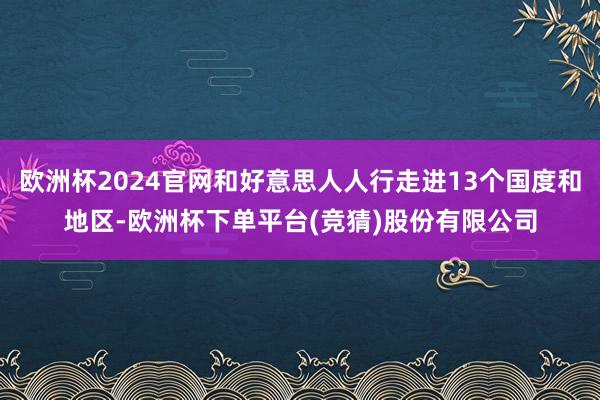 欧洲杯2024官网和好意思人人行走进13个国度和地区-欧洲杯下单平台(竞猜)股份有限公司