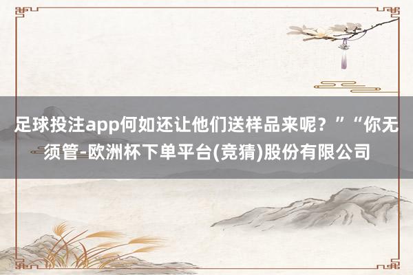足球投注app何如还让他们送样品来呢?”“你无须管-欧洲杯下单平台(竞猜)股份有限公司