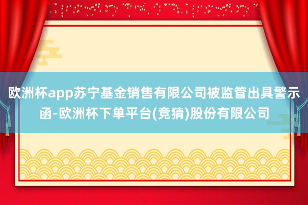 欧洲杯app苏宁基金销售有限公司被监管出具警示函-欧洲杯下单平台(竞猜)股份有限公司
