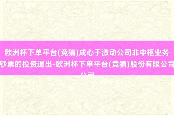 欧洲杯下单平台(竞猜)成心于激动公司非中枢业务钞票的投资退出-欧洲杯下单平台(竞猜)股份有限公司