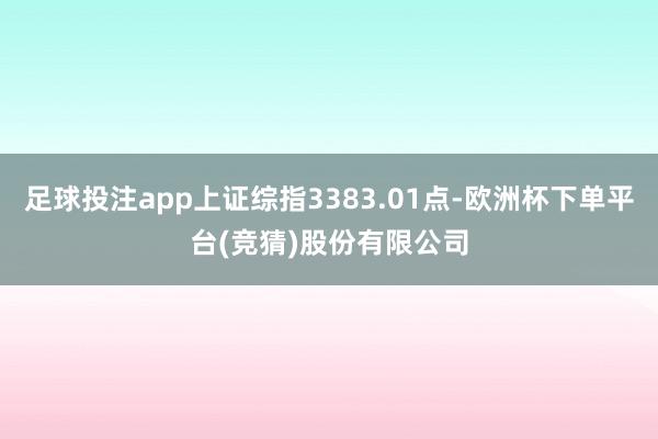 足球投注app上证综指3383.01点-欧洲杯下单平台(竞猜)股份有限公司