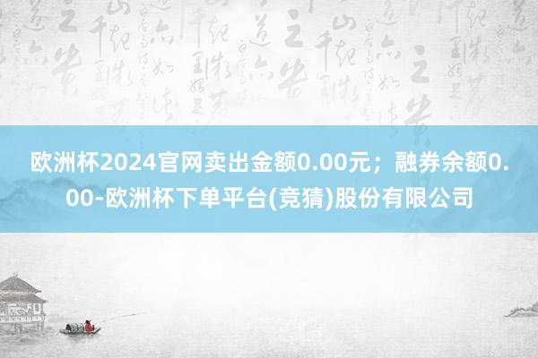 欧洲杯2024官网卖出金额0.00元；融券余额0.00-欧洲杯下单平台(竞猜)股份有限公司
