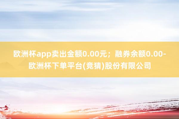 欧洲杯app卖出金额0.00元；融券余额0.00-欧洲杯下单平台(竞猜)股份有限公司