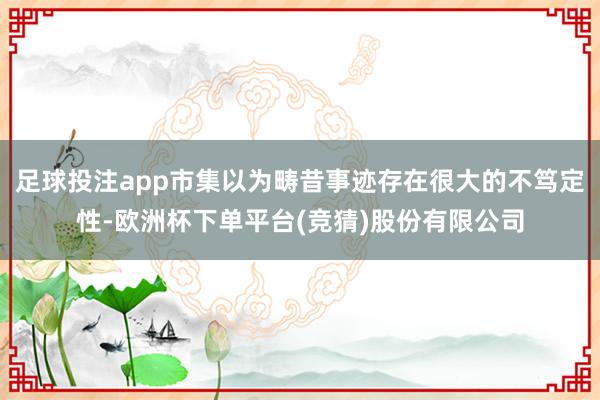 足球投注app市集以为畴昔事迹存在很大的不笃定性-欧洲杯下单平台(竞猜)股份有限公司