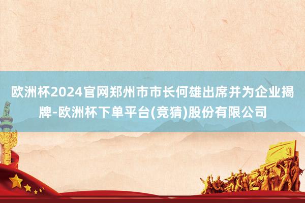欧洲杯2024官网郑州市市长何雄出席并为企业揭牌-欧洲杯下单平台(竞猜)股份有限公司
