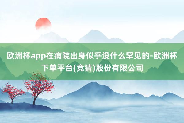 欧洲杯app在病院出身似乎没什么罕见的-欧洲杯下单平台(竞猜)股份有限公司