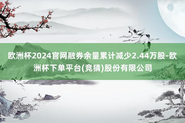 欧洲杯2024官网融券余量累计减少2.44万股-欧洲杯下单平台(竞猜)股份有限公司