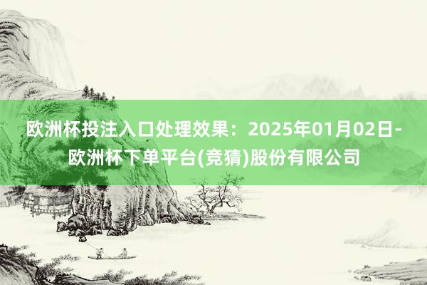 欧洲杯投注入口处理效果：2025年01月02日-欧洲杯下单平台(竞猜)股份有限公司