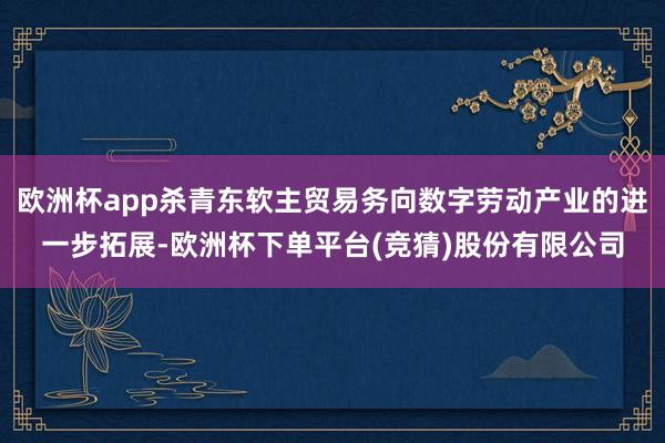 欧洲杯app杀青东软主贸易务向数字劳动产业的进一步拓展-欧洲杯下单平台(竞猜)股份有限公司