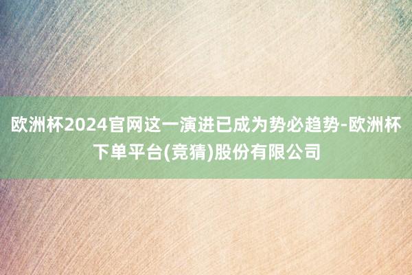 欧洲杯2024官网这一演进已成为势必趋势-欧洲杯下单平台(竞猜)股份有限公司