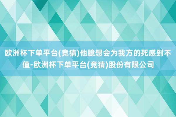 欧洲杯下单平台(竞猜)他臆想会为我方的死感到不值-欧洲杯下单平台(竞猜)股份有限公司