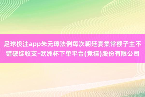 足球投注app朱元璋法例每次朝廷宴集常猴子主不错破绽收支-欧洲杯下单平台(竞猜)股份有限公司