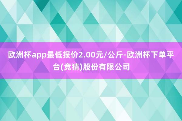 欧洲杯app最低报价2.00元/公斤-欧洲杯下单平台(竞猜)股份有限公司