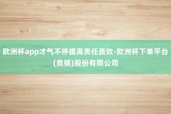 欧洲杯app才气不停提高责任质效-欧洲杯下单平台(竞猜)股份有限公司