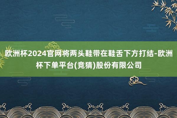 欧洲杯2024官网将两头鞋带在鞋舌下方打结-欧洲杯下单平台(竞猜)股份有限公司