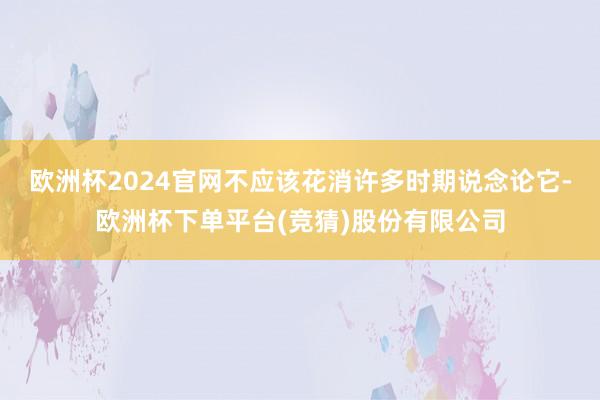 欧洲杯2024官网不应该花消许多时期说念论它-欧洲杯下单平台(竞猜)股份有限公司