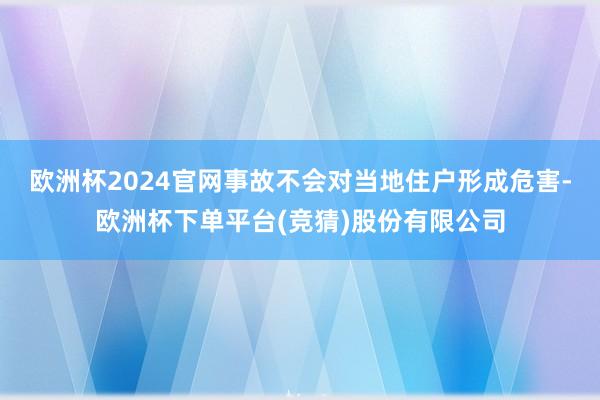 欧洲杯2024官网事故不会对当地住户形成危害-欧洲杯下单平台(竞猜)股份有限公司