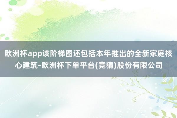 欧洲杯app该阶梯图还包括本年推出的全新家庭核心建筑-欧洲杯下单平台(竞猜)股份有限公司