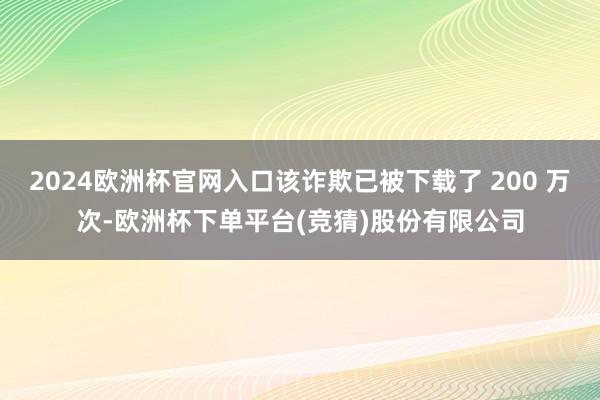 2024欧洲杯官网入口该诈欺已被下载了 200 万次-欧洲杯下单平台(竞猜)股份有限公司