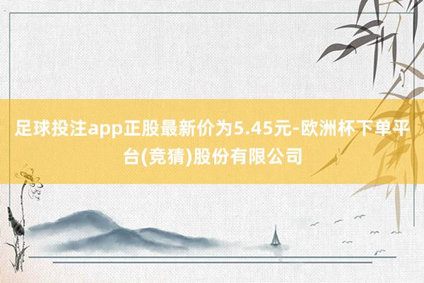 足球投注app正股最新价为5.45元-欧洲杯下单平台(竞猜)股份有限公司