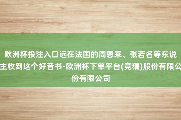 欧洲杯投注入口远在法国的周恩来、张若名等东说念主收到这个好音书-欧洲杯下单平台(竞猜)股份有限公司