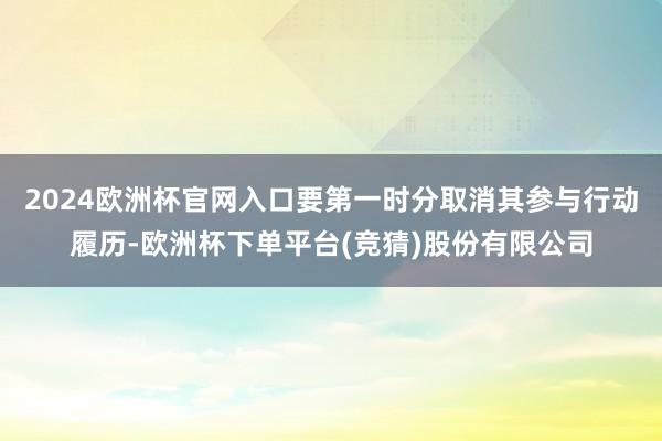 2024欧洲杯官网入口要第一时分取消其参与行动履历-欧洲杯下单平台(竞猜)股份有限公司