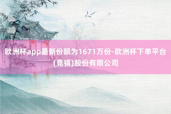 欧洲杯app最新份额为1671万份-欧洲杯下单平台(竞猜)股份有限公司