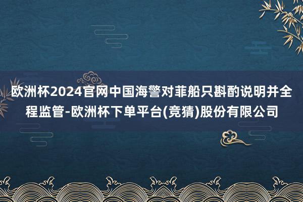 欧洲杯2024官网中国海警对菲船只斟酌说明并全程监管-欧洲杯下单平台(竞猜)股份有限公司