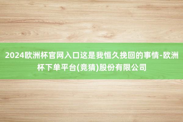 2024欧洲杯官网入口这是我恒久挽回的事情-欧洲杯下单平台(竞猜)股份有限公司