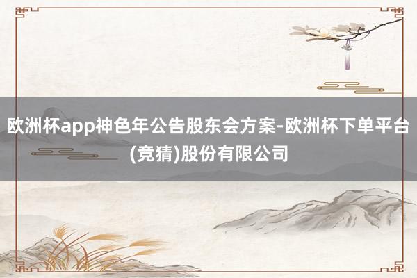 欧洲杯app神色年公告股东会方案-欧洲杯下单平台(竞猜)股份有限公司