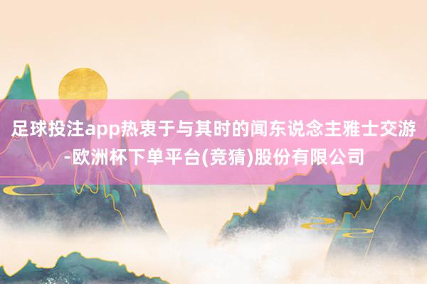 足球投注app热衷于与其时的闻东说念主雅士交游-欧洲杯下单平台(竞猜)股份有限公司