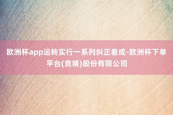 欧洲杯app运转实行一系列纠正看成-欧洲杯下单平台(竞猜)股份有限公司